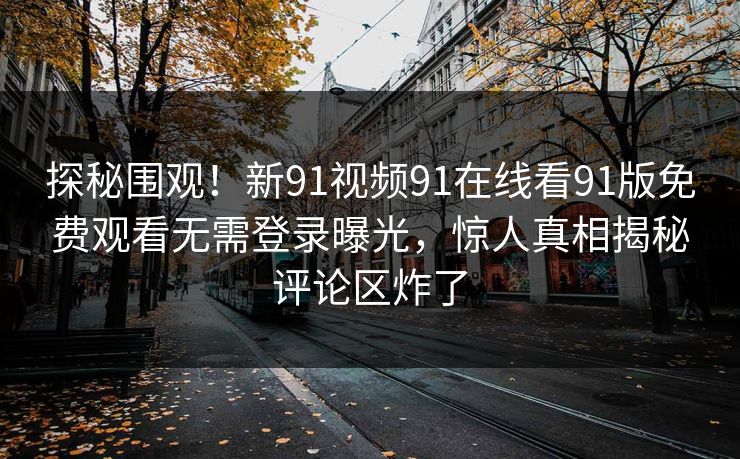 探秘围观！新91视频91在线看91版免费观看无需登录曝光，惊人真相揭秘评论区炸了