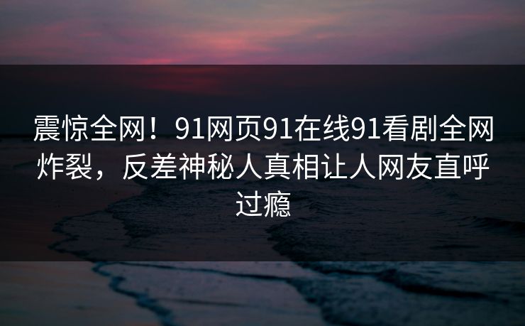 震惊全网！91网页91在线91看剧全网炸裂，反差神秘人真相让人网友直呼过瘾