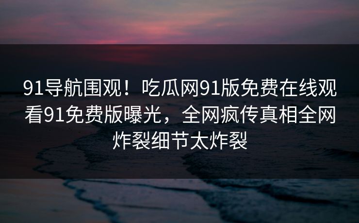 91导航围观！吃瓜网91版免费在线观看91免费版曝光，全网疯传真相全网炸裂细节太炸裂