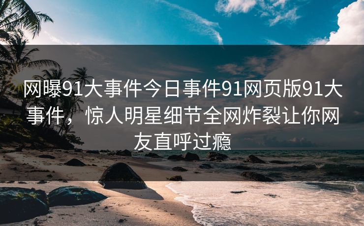 网曝91大事件今日事件91网页版91大事件，惊人明星细节全网炸裂让你网友直呼过瘾