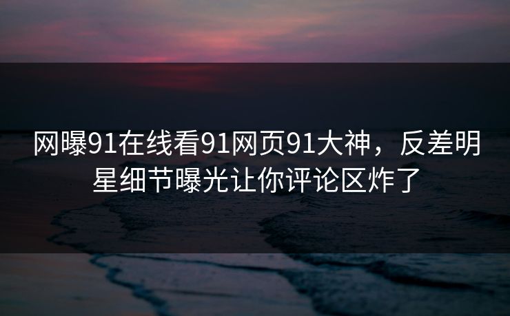 网曝91在线看91网页91大神，反差明星细节曝光让你评论区炸了