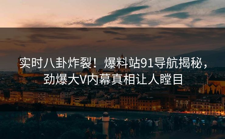 实时八卦炸裂！爆料站91导航揭秘，劲爆大V内幕真相让人瞠目