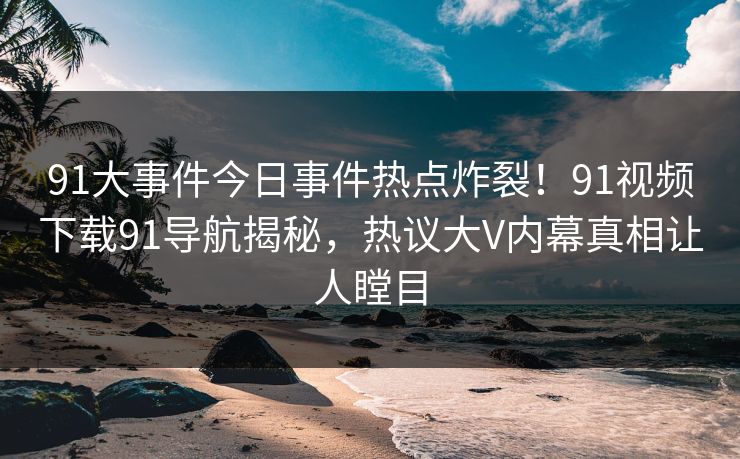 91大事件今日事件热点炸裂！91视频下载91导航揭秘，热议大V内幕真相让人瞠目