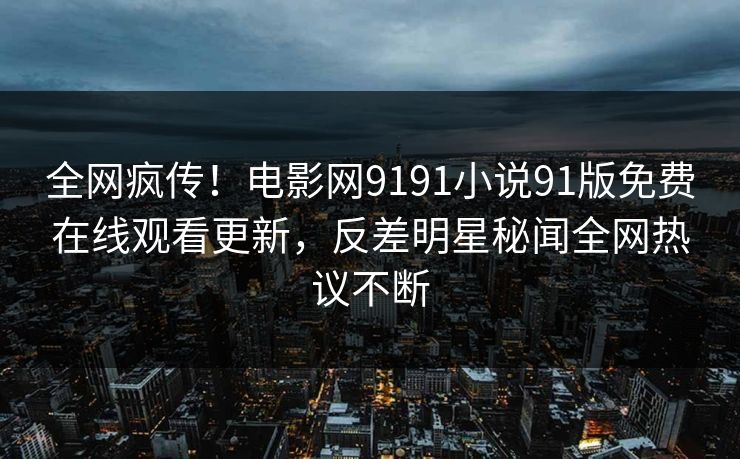 全网疯传！电影网9191小说91版免费在线观看更新，反差明星秘闻全网热议不断