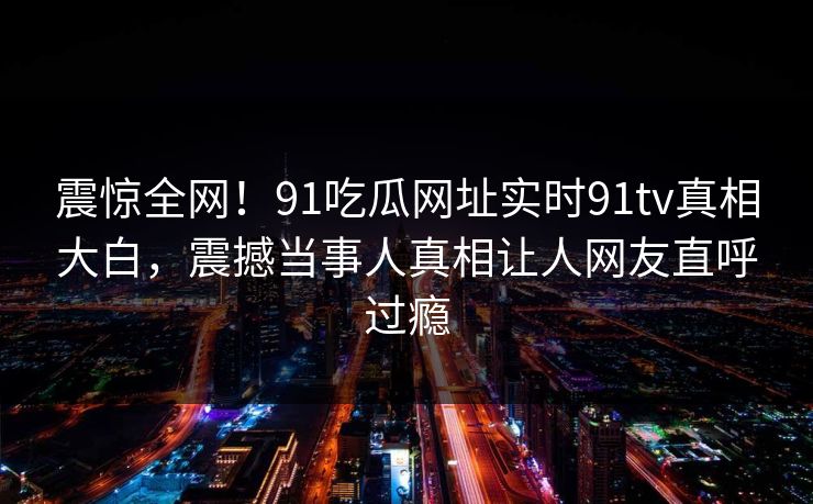 震惊全网！91吃瓜网址实时91tv真相大白，震撼当事人真相让人网友直呼过瘾