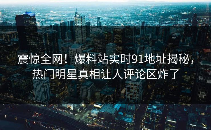 震惊全网！爆料站实时91地址揭秘，热门明星真相让人评论区炸了