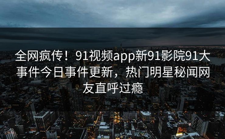 全网疯传！91视频app新91影院91大事件今日事件更新，热门明星秘闻网友直呼过瘾