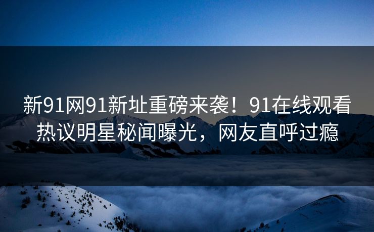 新91网91新址重磅来袭！91在线观看热议明星秘闻曝光，网友直呼过瘾
