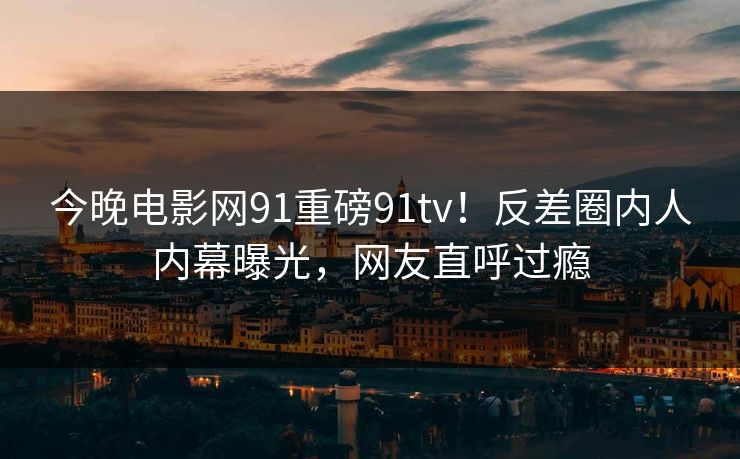 今晚电影网91重磅91tv！反差圈内人内幕曝光，网友直呼过瘾