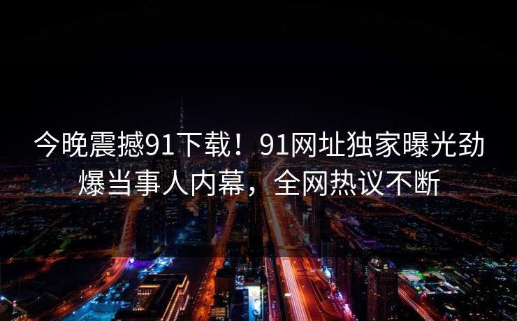 今晚震撼91下载！91网址独家曝光劲爆当事人内幕，全网热议不断