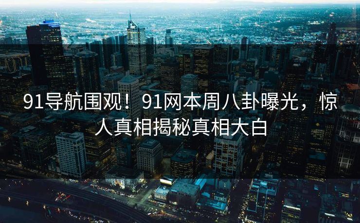 91导航围观！91网本周八卦曝光，惊人真相揭秘真相大白