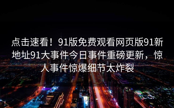 点击速看！91版免费观看网页版91新地址91大事件今日事件重磅更新，惊人事件惊爆细节太炸裂