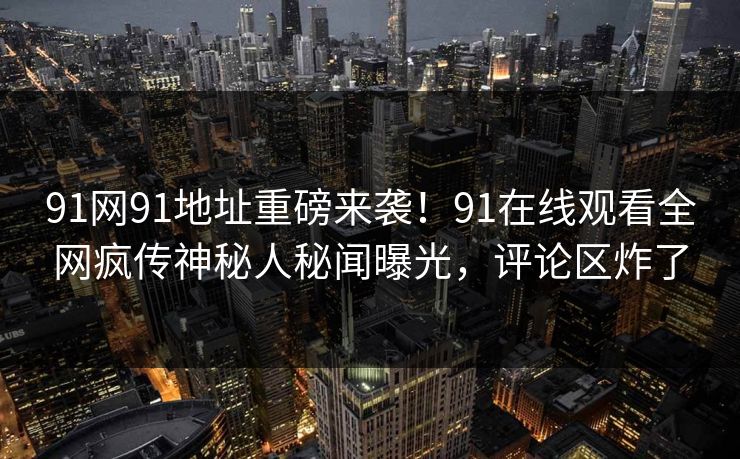 91网91地址重磅来袭！91在线观看全网疯传神秘人秘闻曝光，评论区炸了