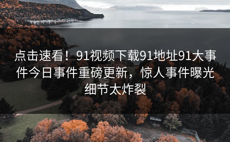 点击速看！91视频下载91地址91大事件今日事件重磅更新，惊人事件曝光细节太炸裂