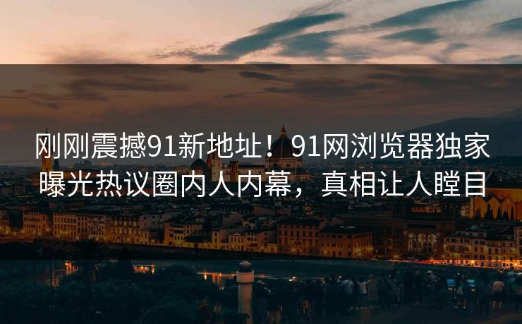 刚刚震撼91新地址！91网浏览器独家曝光热议圈内人内幕，真相让人瞠目