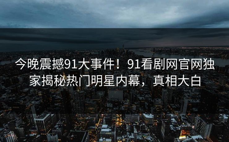 今晚震撼91大事件！91看剧网官网独家揭秘热门明星内幕，真相大白