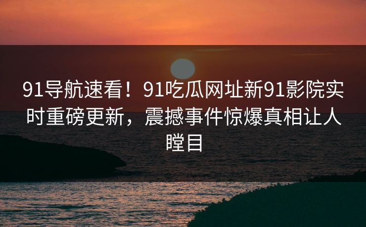 91导航速看！91吃瓜网址新91影院实时重磅更新，震撼事件惊爆真相让人瞠目