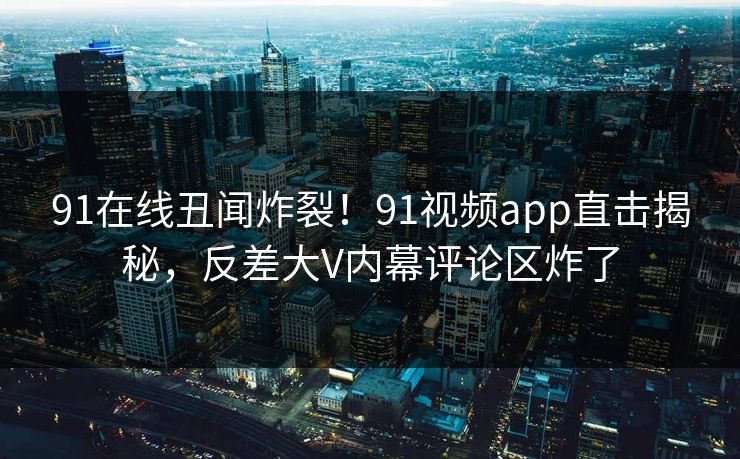 91在线丑闻炸裂！91视频app直击揭秘，反差大V内幕评论区炸了