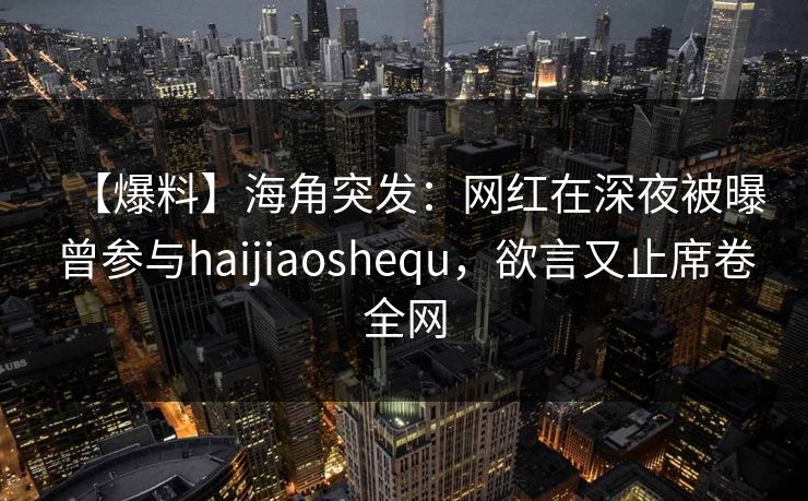 【爆料】海角突发：网红在深夜被曝曾参与haijiaoshequ，欲言又止席卷全网