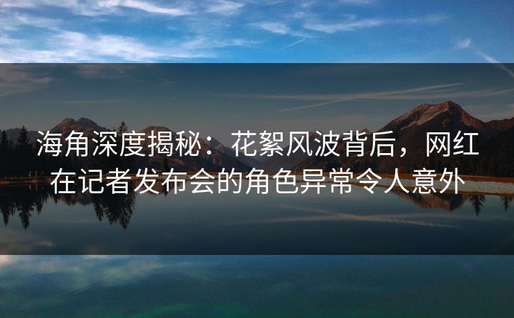 海角深度揭秘：花絮风波背后，网红在记者发布会的角色异常令人意外