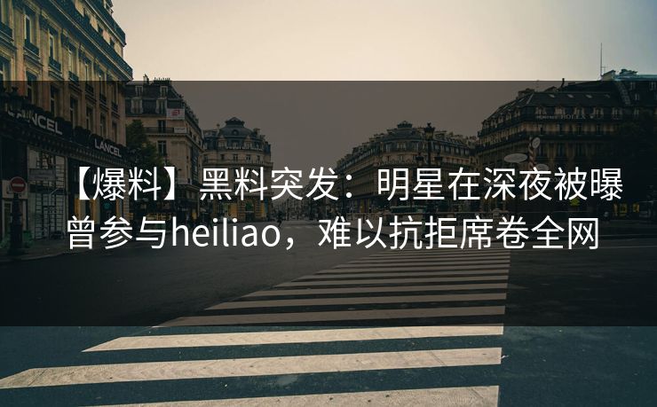 【爆料】黑料突发:明星在深夜被曝曾参与heiliao,难以抗拒席卷全网 【爆料】黑料突发:明星在深夜被曝曾参与heiliao,难以抗拒席卷全网