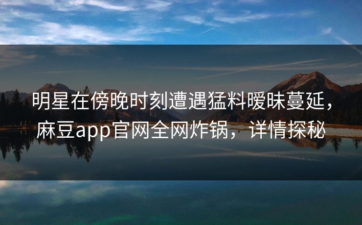 明星在傍晚时刻遭遇猛料暧昧蔓延,麻豆app官网全网炸锅,详情探秘 明星在傍晚时刻遭遇猛料暧昧蔓延,麻豆app官网全网炸锅,详情探秘
