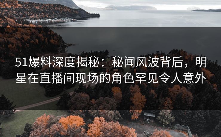 51爆料深度揭秘：秘闻风波背后，明星在直播间现场的角色罕见令人意外