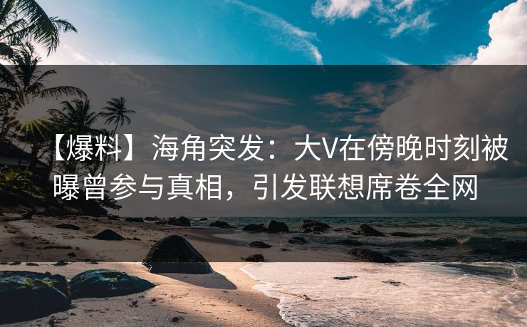 【爆料】海角突发：大V在傍晚时刻被曝曾参与真相，引发联想席卷全网