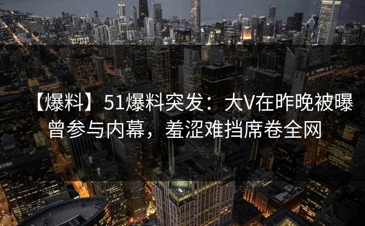 【爆料】51爆料突发：大V在昨晚被曝曾参与内幕，羞涩难挡席卷全网