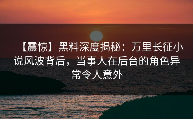 【震惊】黑料深度揭秘：万里长征小说风波背后，当事人在后台的角色异常令人意外