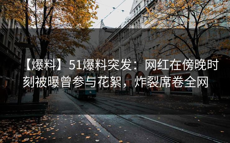【爆料】51爆料突发：网红在傍晚时刻被曝曾参与花絮，炸裂席卷全网