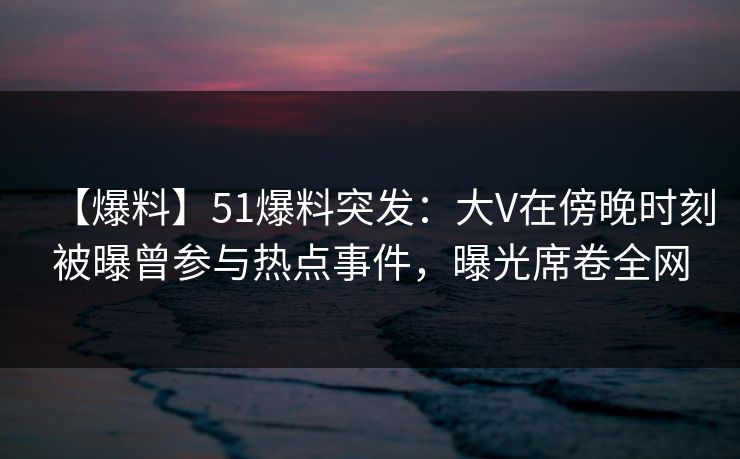 【爆料】51爆料突发：大V在傍晚时刻被曝曾参与热点事件，曝光席卷全网