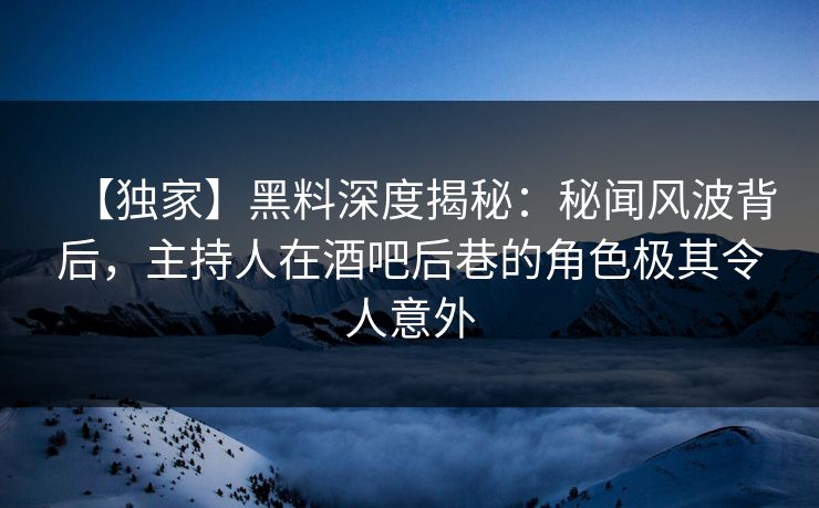 【独家】黑料深度揭秘：秘闻风波背后，主持人在酒吧后巷的角色极其令人意外