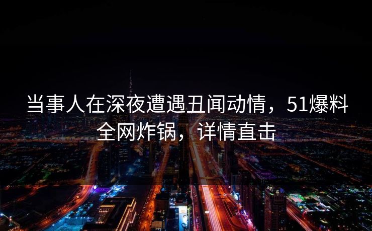 当事人在深夜遭遇丑闻动情，51爆料全网炸锅，详情直击