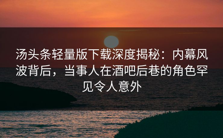 汤头条轻量版下载深度揭秘：内幕风波背后，当事人在酒吧后巷的角色罕见令人意外
