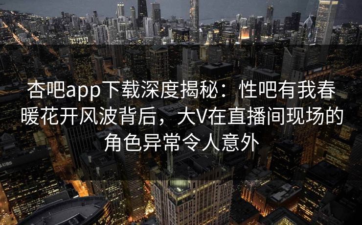 杏吧app下载深度揭秘：性吧有我春暖花开风波背后，大V在直播间现场的角色异常令人意外