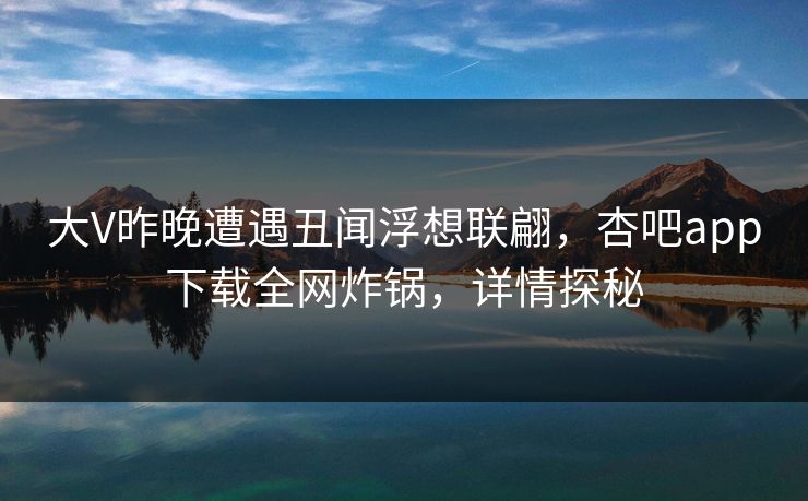 大V昨晚遭遇丑闻浮想联翩，杏吧app下载全网炸锅，详情探秘