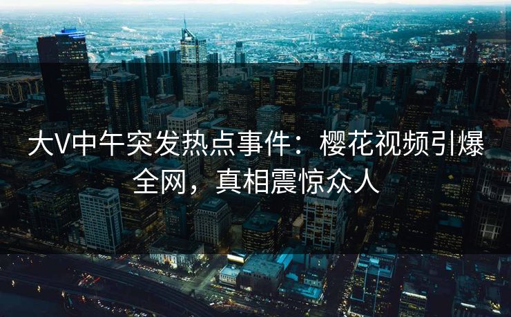 大V中午突发热点事件：樱花视频引爆全网，真相震惊众人