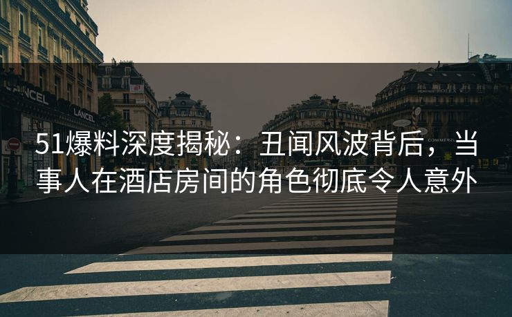 51爆料深度揭秘：丑闻风波背后，当事人在酒店房间的角色彻底令人意外