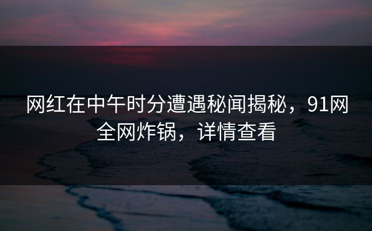 网红在中午时分遭遇秘闻揭秘，91网全网炸锅，详情查看