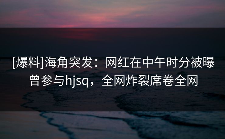 [爆料]海角突发：网红在中午时分被曝曾参与hjsq，全网炸裂席卷全网