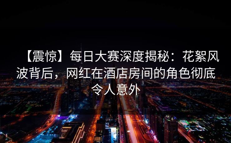 【震惊】每日大赛深度揭秘：花絮风波背后，网红在酒店房间的角色彻底令人意外