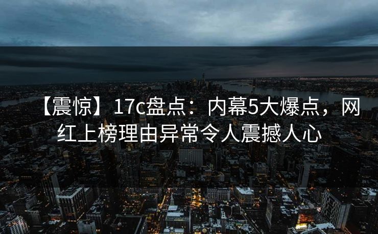 【震惊】17c盘点:内幕5大爆点,网红上榜理由异常令人震撼人心 【震惊】17c盘点:内幕5大爆点,网红上榜理由异常令人震撼人心