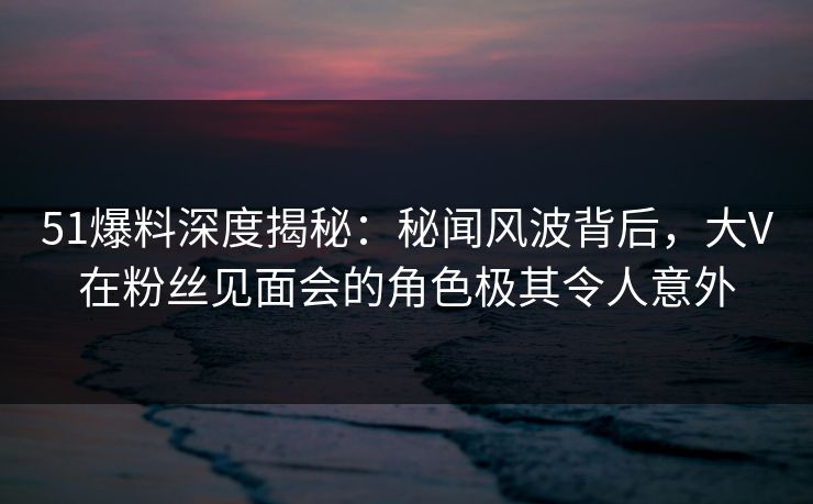 51爆料深度揭秘：秘闻风波背后，大V在粉丝见面会的角色极其令人意外