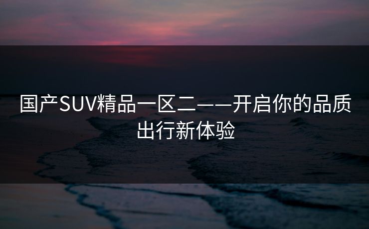 国产SUV精品一区二——开启你的品质出行新体验