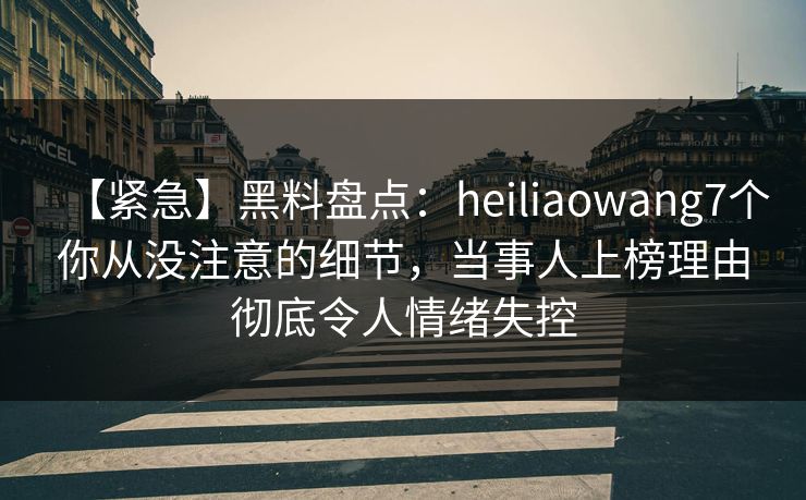 【紧急】黑料盘点：heiliaowang7个你从没注意的细节，当事人上榜理由彻底令人情绪失控