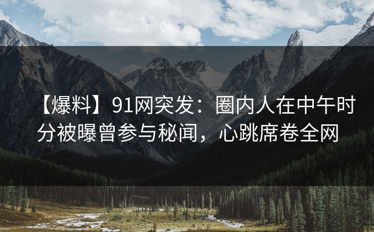 【爆料】91网突发：圈内人在中午时分被曝曾参与秘闻，心跳席卷全网