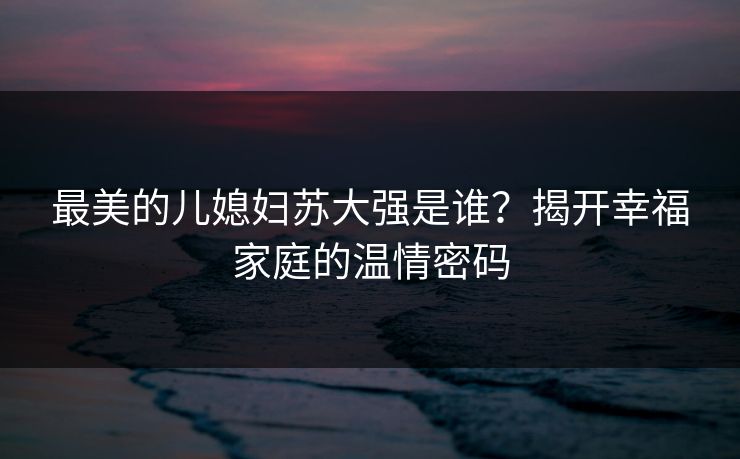 最美的儿媳妇苏大强是谁？揭开幸福家庭的温情密码