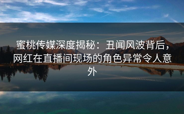 蜜桃传媒深度揭秘：丑闻风波背后，网红在直播间现场的角色异常令人意外