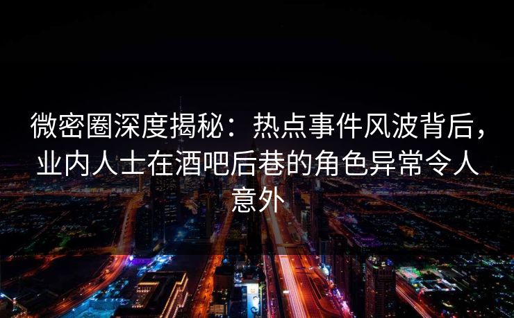 微密圈深度揭秘：热点事件风波背后，业内人士在酒吧后巷的角色异常令人意外
